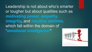 Leadership is not about who’s smarter
or tougher but about qualities such as
motivating power, empathy,
integrity, and intuitive abilities,
which fall within the domain of
“emotional intelligence”.
 
