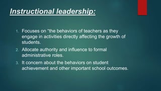 Instructional leadership:
1. Focuses on “the behaviors of teachers as they
engage in activities directly affecting the growth of
students.
2. Allocate authority and influence to formal
administrative roles.
3. It concern about the behaviors on student
achievement and other important school outcomes.
 