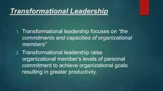 Transformational Leadership
1. Transformational leadership focuses on “the
commitments and capacities of organizational
members”
2. Transformational leadership raise
organizational member’s levels of personal
commitment to achieve organizational goals
resulting in greater productivity.
 