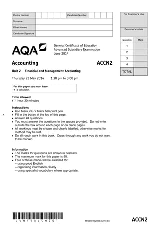 ACCN2
M/SEM/102993/Jun14/E5
(JUN14ACCN201)
General Certificate of Education
Advanced Subsidiary Examination
June 2014
Accounting ACCN2
Unit 2 Financial and Management Accounting
Thursday 22 May 2014 1.30 pm to 3.00 pm
For this paper you must have:
 a calculator.
Time allowed
 1 hour 30 minutes
Instructions
 Use black ink or black ball-point pen.
 Fill in the boxes at the top of this page.
 Answer all questions.
 You must answer the questions in the spaces provided. Do not write
outside the box around each page or on blank pages.
 All workings must be shown and clearly labelled; otherwise marks for
method may be lost.
 Do all rough work in this book. Cross through any work you do not want
to be marked.
Information
 The marks for questions are shown in brackets.
 The maximum mark for this paper is 80.
 Four of these marks will be awarded for:
– using good English
– organising information clearly
– using specialist vocabulary where appropriate.
Centre Number Candidate Number
Surname
Other Names
Candidate Signature
For Examiner’s Use
Examiner’s Initials
Question Mark
1
2
3
4
TOTAL
A
 