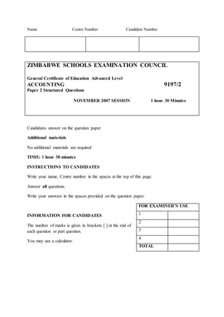 Name Centre Number Candidate Number
ZIMBABWE SCHOOLS EXAMINATION COUNCIL
General Certificate of Education Advanced Level
ACCOUNTING 9197/2
Paper 2 Structured Questions
NOVEMBER 2007 SESSION 1 hour 30 Minutes
Candidates answer on the question paper
Additional materials
No additional materials are required
TIME: 1 hour 30 minutes
INSTRUCTIONS TO CANDIDATES
Write your name, Centre number in the spaces at the top of this page.
Answer all questions.
Write your answers in the spaces provided on the question paper.
INFORMATION FOR CANDIDATES
The number of marks is given in brackets [ ] at the end of
each question or part question.
You may use a calculator.
FOR EXAMINER’S USE
1
2
3
4
TOTAL
 