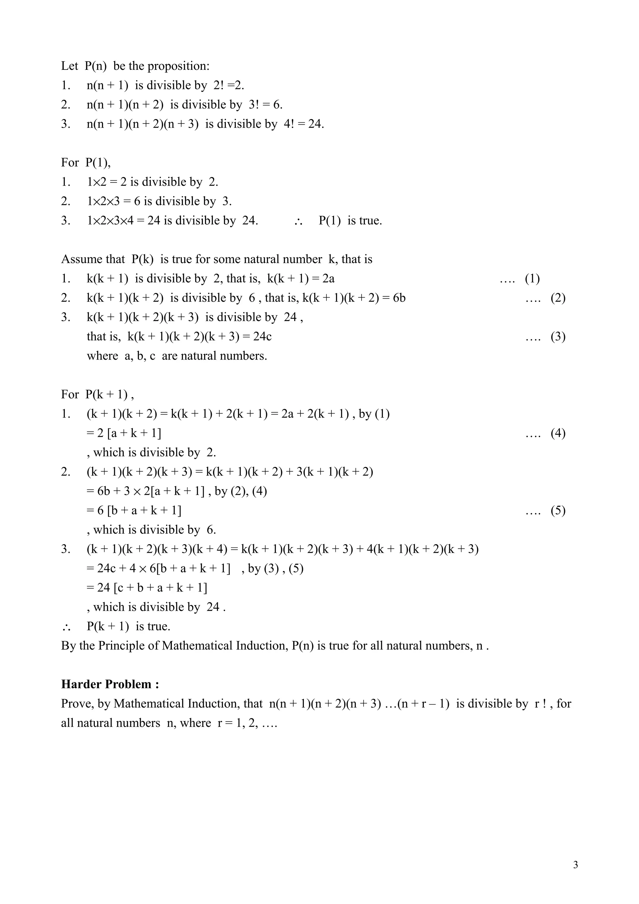 Let P(n) be the proposition:
1. n(n + 1) is divisible by 2! =2.
2. n(n + 1)(n + 2) is divisible by 3! = 6.
3. n(n + 1)(n + 2)(n + 3) is divisible by 4! = 24.
For P(1),
1. 1×2 = 2 is divisible by 2.
2. 1×2×3 = 6 is divisible by 3.
3. 1×2×3×4 = 24 is divisible by 24. ∴ P(1) is true.
Assume that P(k) is true for some natural number k, that is
1. k(k + 1) is divisible by 2, that is, k(k + 1) = 2a …. (1)
2. k(k + 1)(k + 2) is divisible by 6 , that is, k(k + 1)(k + 2) = 6b …. (2)
3. k(k + 1)(k + 2)(k + 3) is divisible by 24 ,
that is, k(k + 1)(k + 2)(k + 3) = 24c …. (3)
where a, b, c are natural numbers.
For P(k + 1) ,
1. (k + 1)(k + 2) = k(k + 1) + 2(k + 1) = 2a + 2(k + 1) , by (1)
= 2 [a + k + 1] …. (4)
, which is divisible by 2.
2. (k + 1)(k + 2)(k + 3) = k(k + 1)(k + 2) + 3(k + 1)(k + 2)
= 6b + 3 × 2[a + k + 1] , by (2), (4)
= 6 [b + a + k + 1] …. (5)
, which is divisible by 6.
3. (k + 1)(k + 2)(k + 3)(k + 4) = k(k + 1)(k + 2)(k + 3) + 4(k + 1)(k + 2)(k + 3)
= 24c + 4 × 6[b + a + k + 1] , by (3) , (5)
= 24 [c + b + a + k + 1]
, which is divisible by 24 .
∴ P(k + 1) is true.
By the Principle of Mathematical Induction, P(n) is true for all natural numbers, n .
Harder Problem :
Prove, by Mathematical Induction, that n(n + 1)(n + 2)(n + 3) …(n + r – 1) is divisible by r ! , for
all natural numbers n, where r = 1, 2, ….
3
 