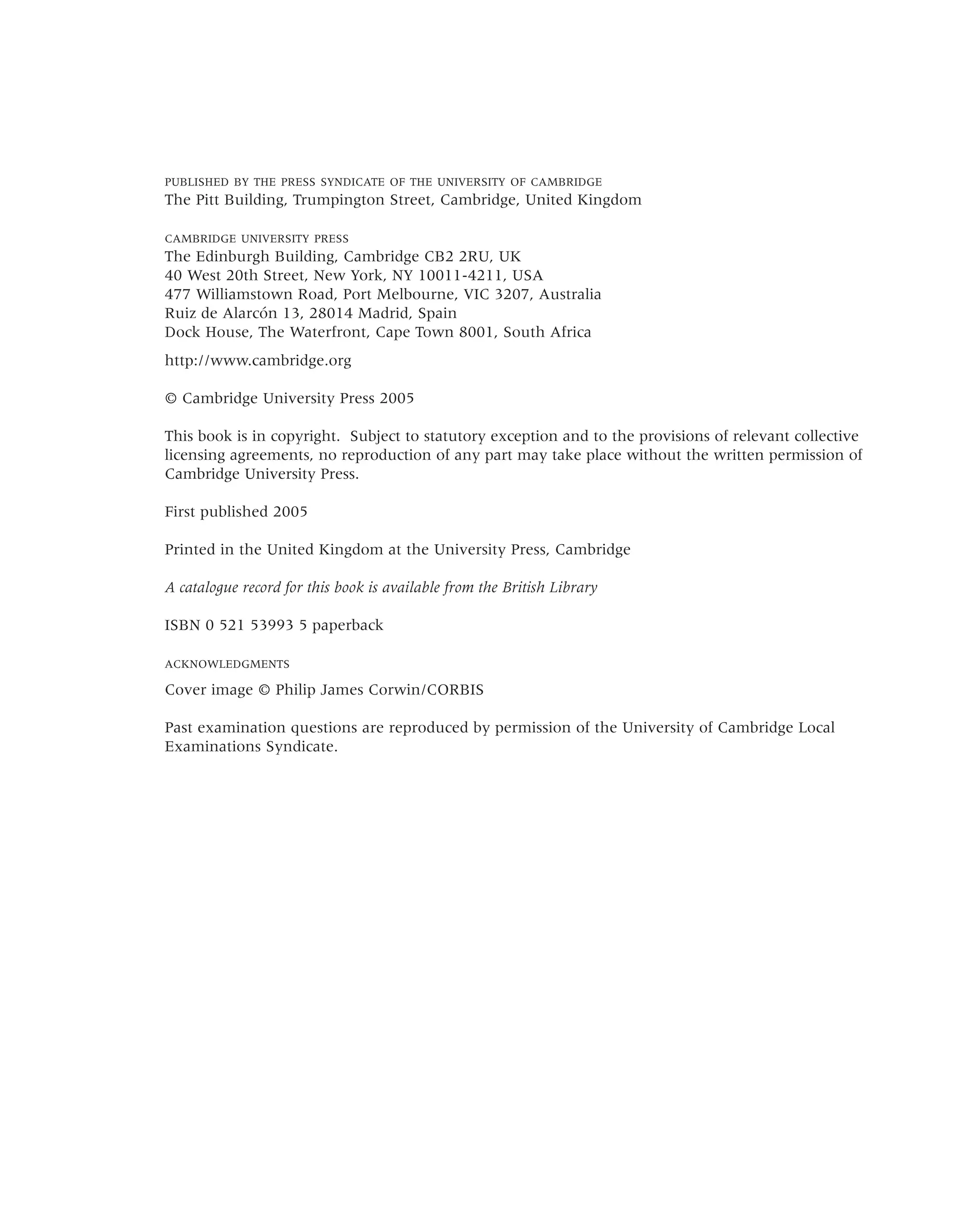 PUBLISHED BY THE PRESS SYNDICATE OF THE UNIVERSITY OF CAMBRIDGE
The Pitt Building, Trumpington Street, Cambridge, United Kingdom
CAMBRIDGE UNIVERSITY PRESS
The Edinburgh Building, Cambridge CB2 2RU, UK
40 West 20th Street, New York, NY 10011-4211, USA
477 Williamstown Road, Port Melbourne, VIC 3207, Australia
Ruiz de Alarcón 13, 28014 Madrid, Spain
Dock House, The Waterfront, Cape Town 8001, South Africa
http://www.cambridge.org
© Cambridge University Press 2005
This book is in copyright. Subject to statutory exception and to the provisions of relevant collective
licensing agreements, no reproduction of any part may take place without the written permission of
Cambridge University Press.
First published 2005
Printed in the United Kingdom at the University Press, Cambridge
A catalogue record for this book is available from the British Library
ISBN 0 521 53993 5 paperback
ACKNOWLEDGMENTS
Cover image © Philip James Corwin/CORBIS
Past examination questions are reproduced by permission of the University of Cambridge Local
Examinations Syndicate.
 
