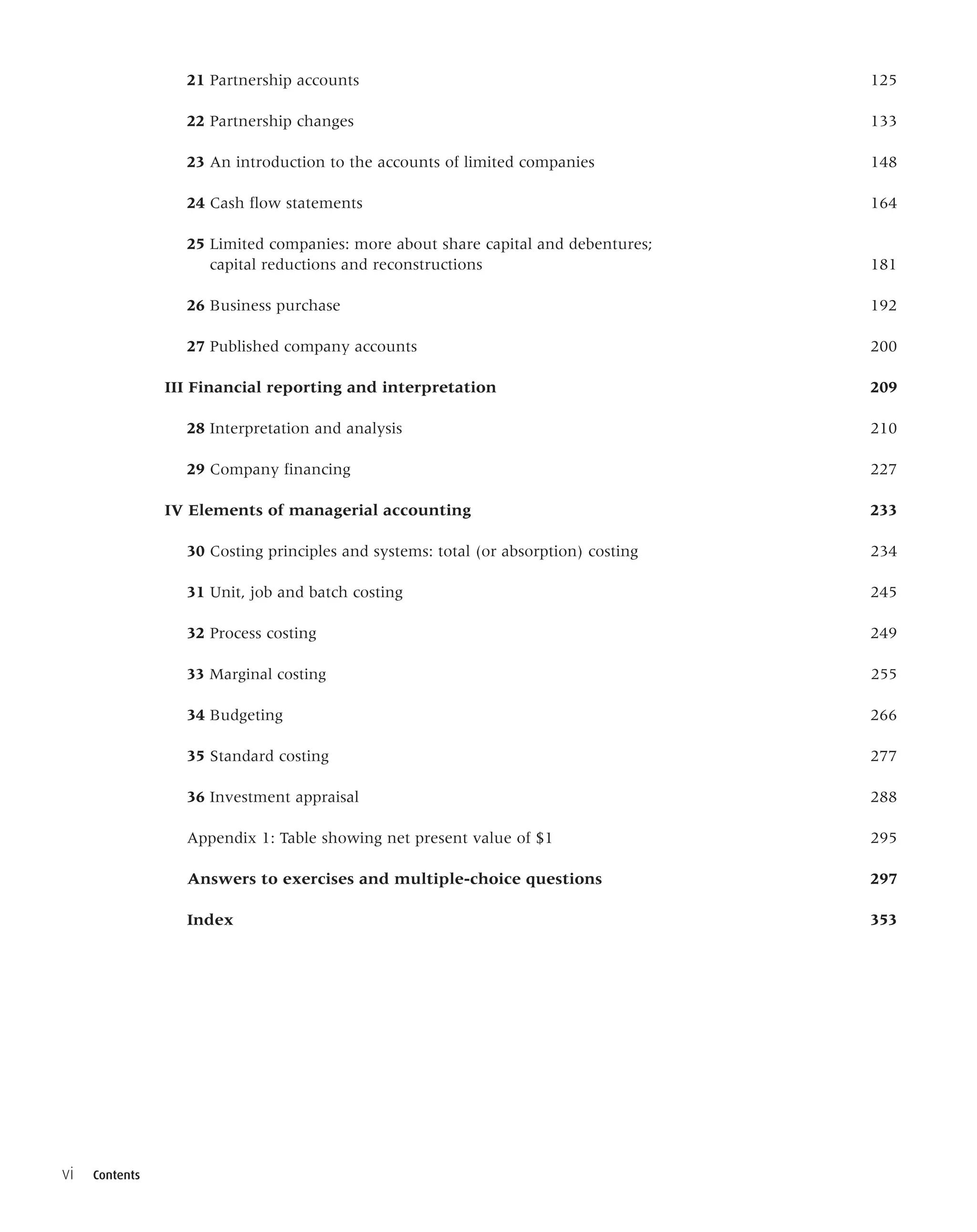 21 Partnership accounts 125
22 Partnership changes 133
23 An introduction to the accounts of limited companies 148
24 Cash flow statements 164
25 Limited companies: more about share capital and debentures;
capital reductions and reconstructions 181
26 Business purchase 192
27 Published company accounts 200
III Financial reporting and interpretation 209
28 Interpretation and analysis 210
29 Company financing 227
IV Elements of managerial accounting 233
30 Costing principles and systems: total (or absorption) costing 234
31 Unit, job and batch costing 245
32 Process costing 249
33 Marginal costing 255
34 Budgeting 266
35 Standard costing 277
36 Investment appraisal 288
Appendix 1: Table showing net present value of $1 295
Answers to exercises and multiple-choice questions 297
Index 353
vi Contents
 