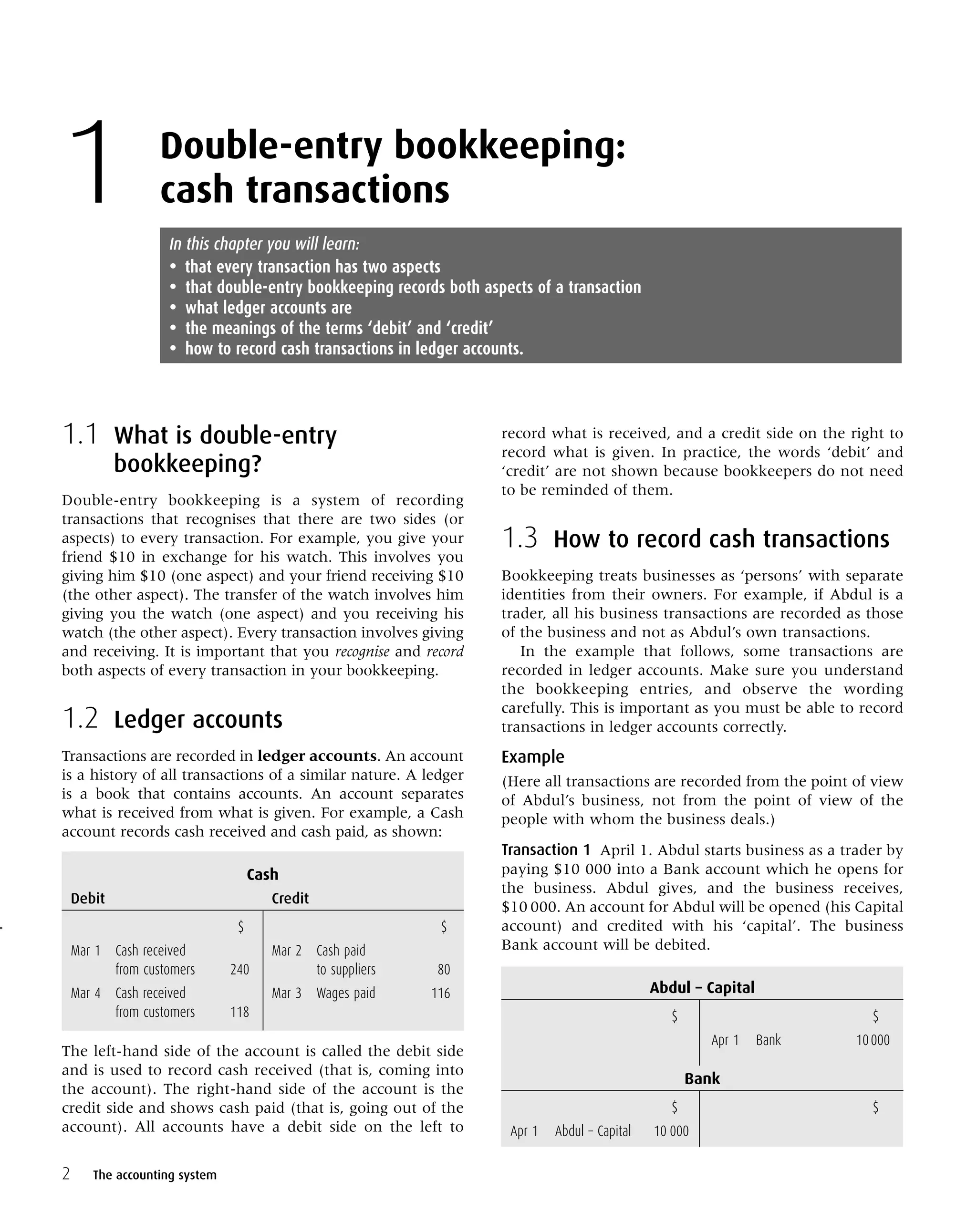 1.1 What is double-entry
bookkeeping?
Double-entry bookkeeping is a system of recording
transactions that recognises that there are two sides (or
aspects) to every transaction. For example, you give your
friend $10 in exchange for his watch. This involves you
giving him $10 (one aspect) and your friend receiving $10
(the other aspect). The transfer of the watch involves him
giving you the watch (one aspect) and you receiving his
watch (the other aspect). Every transaction involves giving
and receiving. It is important that you recognise and record
both aspects of every transaction in your bookkeeping.
1.2 Ledger accounts
Transactions are recorded in ledger accounts. An account
is a history of all transactions of a similar nature. A ledger
is a book that contains accounts. An account separates
what is received from what is given. For example, a Cash
account records cash received and cash paid, as shown:
Cash
Debit Credit
$ $
Mar 1 Cash received Mar 2 Cash paid
from customers 240 to suppliers 80
Mar 4 Cash received Mar 3 Wages paid 116
from customers 118
The left-hand side of the account is called the debit side
and is used to record cash received (that is, coming into
the account). The right-hand side of the account is the
credit side and shows cash paid (that is, going out of the
account). All accounts have a debit side on the left to
record what is received, and a credit side on the right to
record what is given. In practice, the words ‘debit’ and
‘credit’ are not shown because bookkeepers do not need
to be reminded of them.
1.3 How to record cash transactions
Bookkeeping treats businesses as ‘persons’ with separate
identities from their owners. For example, if Abdul is a
trader, all his business transactions are recorded as those
of the business and not as Abdul’s own transactions.
In the example that follows, some transactions are
recorded in ledger accounts. Make sure you understand
the bookkeeping entries, and observe the wording
carefully. This is important as you must be able to record
transactions in ledger accounts correctly.
Example
(Here all transactions are recorded from the point of view
of Abdul’s business, not from the point of view of the
people with whom the business deals.)
Transaction 1 April 1. Abdul starts business as a trader by
paying $10 000 into a Bank account which he opens for
the business. Abdul gives, and the business receives,
$10 000. An account for Abdul will be opened (his Capital
account) and credited with his ‘capital’. The business
Bank account will be debited.
Abdul – Capital
$ $
Apr 1 Bank 10000
Bank
$ $
Apr 1 Abdul – Capital 10 000
2
Double-entry bookkeeping:
cash transactions1 In this chapter you will learn:
• that every transaction has two aspects
• that double-entry bookkeeping records both aspects of a transaction
• what ledger accounts are
• the meanings of the terms ‘debit’ and ‘credit’
• how to record cash transactions in ledger accounts.
The accounting system
 