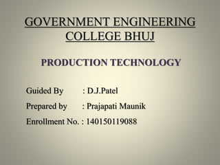 GOVERNMENT ENGINEERING
COLLEGE BHUJ
PRODUCTION TECHNOLOGY
Guided By : D.J.Patel
Prepared by : Prajapati Maunik
Enrollment No. : 140150119088
 