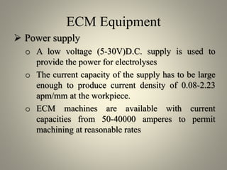 ECM Equipment
 Power supply
o A low voltage (5-30V)D.C. supply is used to
provide the power for electrolyses
o The current capacity of the supply has to be large
enough to produce current density of 0.08-2.23
apm/mm at the workpiece.
o ECM machines are available with current
capacities from 50-40000 amperes to permit
machining at reasonable rates
 