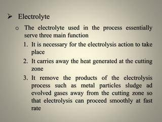  Electrolyte
o The electrolyte used in the process essentially
serve three main function
1. It is necessary for the electrolysis action to take
place
2. It carries away the heat generated at the cutting
zone
3. It remove the products of the electrolysis
process such as metal particles sludge ad
evolved gases away from the cutting zone so
that electrolysis can proceed smoothly at fast
rate
 