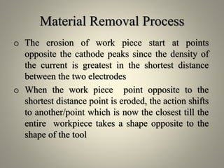 Material Removal Process
o The erosion of work piece start at points
opposite the cathode peaks since the density of
the current is greatest in the shortest distance
between the two electrodes
o When the work piece point opposite to the
shortest distance point is eroded, the action shifts
to another/point which is now the closest till the
entire workpiece takes a shape opposite to the
shape of the tool
 