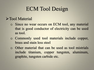 ECM Tool Design
Tool Material
o Since no wear occurs on ECM tool, any material
that is good conductor of electricity can be used
as tool.
o Commonly used tool materials include copper,
brass and stain less steel
o Other material that can be used as tool mistrials
include titanium, copper tungsten, aluminum,
graphite, tungsten carbide etc.
 