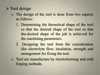  Tool design
o The design of the tool is done from two aspects
as follows:
1. Determining the theoretical shape of the tool
so that the desired shape of the tool so that
the-desired shape of the job is achieved for
the machining parameters.
2. Designing the tool from the consideration
like electrolyte flow, insulation, strength and
arrangement for fixing the tool.
o Tool are manufacture by electroforming and cold
forging methods.
 