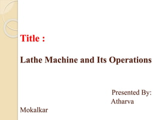 Title :
Lathe Machine and Its Operations
Presented By:
Atharva
Mokalkar
 