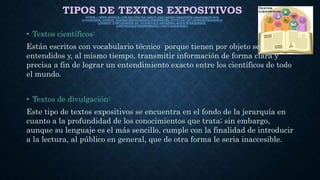 TIPOS DE TEXTOS EXPOSITIVOSHTTPS://WWW.GOOGLE.COM.MX/URL?SA=I&RCT=J&Q=&ESRC=S&SOURCE=IMAGES&CD=&VE
D=0AHUKEWJ-OTXZ3Z_SAHXB6OMKHAEBD2UQJRWIBW&URL=HTTP%3A%2F%2FWENDYSARAI09.B
LOGSPOT.COM%2F&BVM=BV.147448319,D.AMC&PSIG=AFQJCNFKEQIIK8E9_
U4WT9G2DQQTXZBWXW&UST=1487716422630921
• Textos científicos:
Están escritos con vocabulario técnico porque tienen por objeto ser
entendidos y, al mismo tiempo, transmitir información de forma clara y
precisa a fin de lograr un entendimiento exacto entre los científicos de todo
el mundo.
• Textos de divulgación:
Este tipo de textos expositivos se encuentra en el fondo de la jerarquía en
cuanto a la profundidad de los conocimientos que trata; sin embargo,
aunque su lenguaje es el más sencillo, cumple con la finalidad de introducir
a la lectura, al público en general, que de otra forma le seria inaccesible.
 