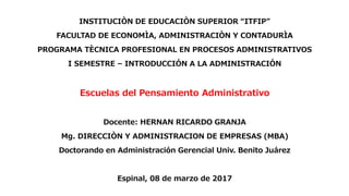 INSTITUCIÒN DE EDUCACIÒN SUPERIOR “ITFIP”
FACULTAD DE ECONOMÌA, ADMINISTRACIÒN Y CONTADURÌA
PROGRAMA TÈCNICA PROFESIONAL EN PROCESOS ADMINISTRATIVOS
I SEMESTRE – INTRODUCCIÓN A LA ADMINISTRACIÓN
Escuelas del Pensamiento Administrativo
Docente: HERNAN RICARDO GRANJA
Mg. DIRECCIÒN Y ADMINISTRACION DE EMPRESAS (MBA)
Doctorando en Administración Gerencial Univ. Benito Juárez
Espinal, 08 de marzo de 2017
 