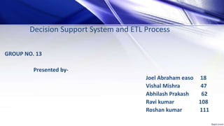 Decision Support System and ETL Process
GROUP NO. 13
Presented by-
Joel Abraham easo 18
Vishal Mishra 47
Abhilash Prakash 62
Ravi kumar 108
Roshan kumar 111
 