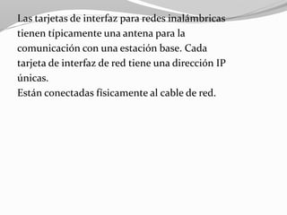 Las tarjetas de interfaz para redes inalámbricas
tienen típicamente una antena para la
comunicación con una estación base. Cada
tarjeta de interfaz de red tiene una dirección IP
únicas.
Están conectadas físicamente al cable de red.
 