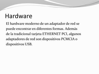 Hardware
El hardware moderno de un adaptador de red se
puede encontrar en diferentes formas. Además
de la tradicional tarjeta ETHERNET PCI, algunos
adaptadores de red son dispositivos PCMCIA o
dispositivos USB.
 