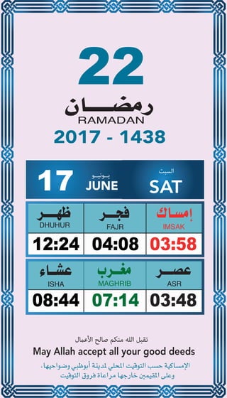 22
04:0812:24 03:58
07:1408:44 03:48
17 JUNE
‫ﻳــﻮﻧﻴــﻮ‬ ‫اﻟﺴﺒﺖ‬
SAT
2017 - 1438
‫اﻷﻋامل‬ ‫ﺻﺎﻟﺢ‬ ‫ﻣﻨﻜﻢ‬ ‫اﻟﻠﻪ‬ ‫ﺗﻘﺒﻞ‬
May Allah accept all your good deeds
 