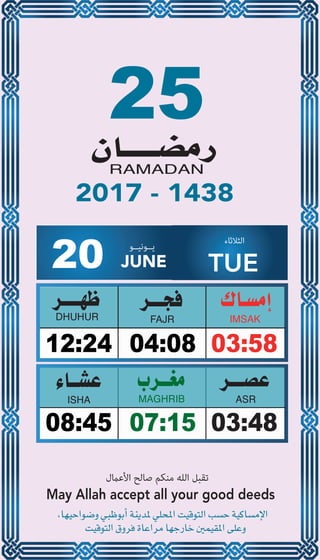 25
04:0812:24 03:58
07:1508:45 03:48
20 JUNE
‫ﻳــﻮﻧﻴــﻮ‬ ‫اﻟﺜﻼﺛﺎء‬
TUE
2017 - 1438
‫اﻷﻋامل‬ ‫ﺻﺎﻟﺢ‬ ‫ﻣﻨﻜﻢ‬ ‫اﻟﻠﻪ‬ ‫ﺗﻘﺒﻞ‬
May Allah accept all your good deeds
 