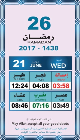 26
04:0812:24 03:58
07:1608:46 03:49
21 JUNE
‫ﻳــﻮﻧﻴــﻮ‬ ‫اﻷرﺑﻌﺎء‬
WED
2017 - 1438
‫اﻷﻋامل‬ ‫ﺻﺎﻟﺢ‬ ‫ﻣﻨﻜﻢ‬ ‫اﻟﻠﻪ‬ ‫ﺗﻘﺒﻞ‬
May Allah accept all your good deeds
 