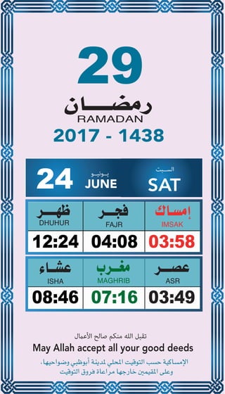 29
04:0812:24 03:58
07:1608:46 03:49
24 JUNE
‫ﻳــﻮﻧﻴــﻮ‬ ‫اﻟﺴــﺒﺖ‬
SAT
2017 - 1438
‫اﻷﻋامل‬ ‫ﺻﺎﻟﺢ‬ ‫ﻣﻨﻜﻢ‬ ‫اﻟﻠﻪ‬ ‫ﺗﻘﺒﻞ‬
May Allah accept all your good deeds
 