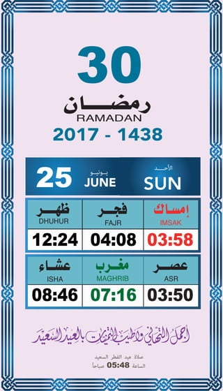 30
04:0812:24 03:58
07:1608:46 03:50
25 JUNE
‫ﻳــﻮﻧﻴــﻮ‬ ‫اﻷﺣــــﺪ‬
SUN
2017 - 1438
‫اﻟﺴﻌﻴﺪ‬ ‫اﻟﻔﻄﺮ‬ ‫ﻋﻴﺪ‬ ‫ﺻﻼة‬
ً‫ﺎ‬‫ﺻﺒﺎﺣ‬ 05:48 ‫اﻟﺴﺎﻋﺔ‬
 