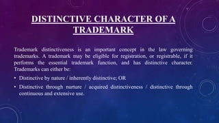 DISTINCTIVE CHARACTER OF A
TRADEMARK
Trademark distinctiveness is an important concept in the law governing
trademarks. A trademark may be eligible for registration, or registrable, if it
performs the essential trademark function, and has distinctive character.
Trademarks can either be:
• Distinctive by nature / inherently distinctive; OR
• Distinctive through nurture / acquired distinctiveness / distinctive through
continuous and extensive use.
 