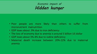 Economic impact of
Hidden hunger
• Poor people are more likely than others to suffer from
micronutrient malnutrition
• GDP loses about .9% due to iron deficiency
• The loss of economy due to anemia is around 5 billion US dollar
• GDP loses about 3%-4% due to iodine deficiency
• Maternal death increase between 20%-22% due to maternal
anemia
 