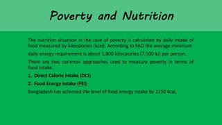 The nutrition situation in the case of poverty is calculated by daily intake of
food measured by kilocalories (kcal). According to FAO the average minimum
daily energy requirement is about 1,800 kilocalories (7,500 kJ) per person.
There are two common approaches used to measure poverty in terms of
food intake.
1. Direct Calorie Intake (DCI)
2. Food Energy Intake (FEI)
Bangladesh has achieved the level of food energy intake by 2250 kcal,
 