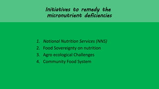 Initiatives to remedy the
micronutrient deficiencies
1. National Nutrition Services (NNS)
2. Food Sovereignty on nutrition
3. Agro ecological Challenges
4. Community Food System
 
