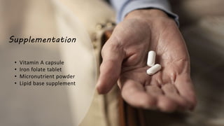 Supplementation
• Vitamin A capsule
• Iron folate tablet
• Micronutrient powder
• Lipid base supplement
 