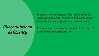 Micronutrient
deficiency
Micronutrient deficiency is the lack of essential
vitamin and mineral required in small amount by
the body for proper growth and development.
Common macronutrient are vitamin A, B, C and D,
calcium, folate, iodine and iron.
 
