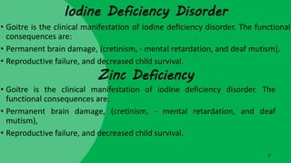 Iodine Deficiency Disorder
• Goitre is the clinical manifestation of iodine deficiency disorder. The functional
consequences are:
• Permanent brain damage, (cretinism, - mental retardation, and deaf mutism),
• Reproductive failure, and decreased child survival.
9
Zinc Deficiency
• Goitre is the clinical manifestation of iodine deficiency disorder. The
functional consequences are:
• Permanent brain damage, (cretinism, - mental retardation, and deaf
mutism),
• Reproductive failure, and decreased child survival.
 