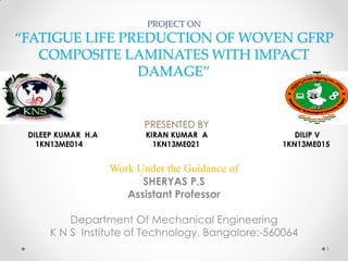 PROJECT ON
“FATIGUE LIFE PREDUCTION OF WOVEN GFRP
COMPOSITE LAMINATES WITH IMPACT
DAMAGE”
PRESENTED BY
DILEEP KUMAR H.A KIRAN KUMAR A DILIP V
1KN13ME014 1KN13ME021 1KN13ME015
Work Under the Guidance of
SHERYAS P.S
Assistant Professor
Department Of Mechanical Engineering
K N S Institute of Technology, Bangalore:-560064
1
 