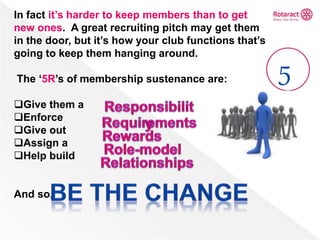 In fact it’s harder to keep members than to get
new ones. A great recruiting pitch may get them
in the door, but it’s how your club functions that’s
going to keep them hanging around.
The ‘5R’s of membership sustenance are:
Give them a
Enforce
Give out
Assign a
Help build
And so,
5
 