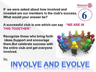 If we were asked about how involved and
invested are our members in the club’s success,
What would your answer be?
A successful club is one which can say “WE ARE IN
THIS TOGETHER”
Recognize those who bring forth
ideas.Support and encourage
them.But celebrate success with
the entire club and get everyone
involved.
So,
6
 