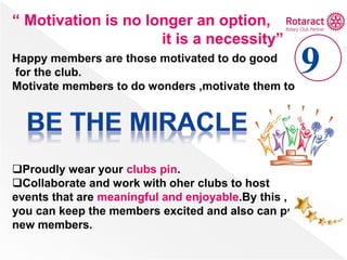 “ Motivation is no longer an option,
it is a necessity”
Happy members are those motivated to do good
for the club.
Motivate members to do wonders ,motivate them to
Proudly wear your clubs pin.
Collaborate and work with oher clubs to host
events that are meaningful and enjoyable.By this ,
you can keep the members excited and also can pull
new members.
 