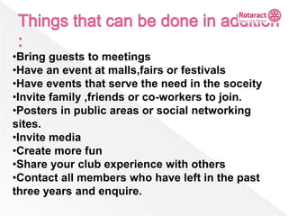•Bring guests to meetings
•Have an event at malls,fairs or festivals
•Have events that serve the need in the soceity
•Invite family ,friends or co-workers to join.
•Posters in public areas or social networking
sites.
•Invite media
•Create more fun
•Share your club experience with others
•Contact all members who have left in the past
three years and enquire.
 