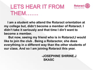 I am a student who attend the Rotaract orientation at
my college but, didn’t become a member of Rotaract. I
didn’t take it seriously and that time I din’t want to
become a member.
But now, seeing my friend who is in Rotaract,I would
like to join the club . Being a Rotaractor, she does
everythimg in a different way than the other students of
our class. And so I am joining Rotaract this year.
-JOSEPHINE SHIRINE.J
SKASC
 