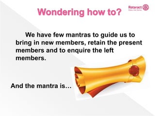 We have few mantras to guide us to
bring in new members, retain the present
members and to enquire the left
members.
And the mantra is…
 