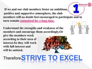 If we and our club members foster an ambitious,
positive and supportive atmosphere, the club
members will no doubt feel encouraged to participate and in
turn remain committed for a long time.
Understand the strengths and weakness of the
members and encourage them accordingly.Or
give the members work
according to their area of
interest.So they will work
with full interest and
will be satisied.
Therefore,
 