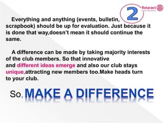 Everything and anything (events, bulletin,
scrapbook) should be up for evaluation. Just because it
is done that way,doesn’t mean it should continue the
same.
A difference can be made by taking majority interests
of the club members. So that innovative
and different ideas emerge and also our club stays
unique,attracting new members too.Make heads turn
to your club.
So,
 