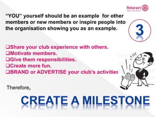 “YOU” yourself should be an example for other
members or new members or inspire people into
the organisation showing you as an example.
Share your club experience with others.
Motivate members.
Give them responsibilities.
Create more fun.
BRAND or ADVERTISE your club’s activities
Therefore,
 