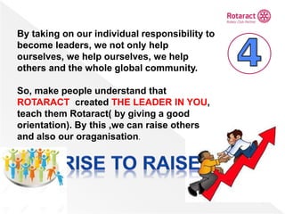 By taking on our individual responsibility to
become leaders, we not only help
ourselves, we help ourselves, we help
others and the whole global community.
So, make people understand that
ROTARACT created THE LEADER IN YOU,
teach them Rotaract( by giving a good
orientation). By this ,we can raise others
and also our oraganisation.
 