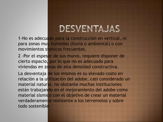 1-No es adecuado para la construcción en vertical, ni
para zonas muy húmedas (lluvia o ambiental) o con
movimientos sísmicos frecuentes.
2 -Por el espesor de sus muros, requiere disponer de
cierto espacio, por lo que no es adecuado para
viviendas en zonas de alta densidad constructiva.
La desventaja de los mismos es su elevado costo en
relación a la utilización del adobe, casi considerado un
material natural, no obstante muchas instituciones
están trabajando en el mejoramiento del adobe como
material sísmico con el objetivo de crear un material
verdaderamente resistente a los terremotos y sobre
todo sostenible
 