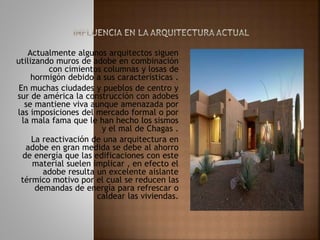 Actualmente algunos arquitectos siguen
utilizando muros de adobe en combinación
con cimientos columnas y losas de
hormigón debido a sus características .
En muchas ciudades y pueblos de centro y
sur de américa la construcción con adobes
se mantiene viva aunque amenazada por
las imposiciones del mercado formal o por
la mala fama que le han hecho los sismos
y el mal de Chagas .
La reactivación de una arquitectura en
adobe en gran medida se debe al ahorro
de energía que las edificaciones con este
material suelen implicar , en efecto el
adobe resulta un excelente aislante
térmico motivo por el cual se reducen las
demandas de energía para refrescar o
caldear las viviendas.
 