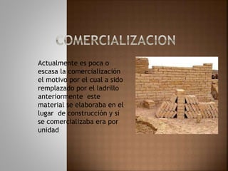 Actualmente es poca o
escasa la comercialización
el motivo por el cual a sido
remplazado por el ladrillo
anteriormente este
material se elaboraba en el
lugar de construcción y si
se comercializaba era por
unidad
 
