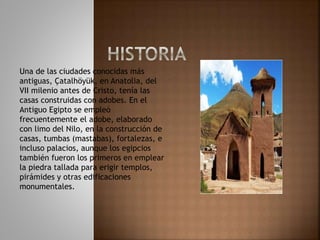 Una de las ciudades conocidas más
antiguas, Çatalhöyük, en Anatolia, del
VII milenio antes de Cristo, tenía las
casas construidas con adobes. En el
Antiguo Egipto se empleó
frecuentemente el adobe, elaborado
con limo del Nilo, en la construcción de
casas, tumbas (mastabas), fortalezas, e
incluso palacios, aunque los egipcios
también fueron los primeros en emplear
la piedra tallada para erigir templos,
pirámides y otras edificaciones
monumentales.
 