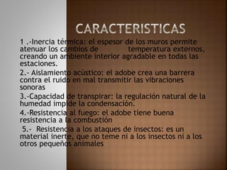 1 .-Inercia térmica: el espesor de los muros permite
atenuar los cambios de temperatura externos,
creando un ambiente interior agradable en todas las
estaciones.
2.- Aislamiento acústico: el adobe crea una barrera
contra el ruido en mal transmitir las vibraciones
sonoras
3.-Capacidad de transpirar: la regulación natural de la
humedad impide la condensación.
4.-Resistencia al fuego: el adobe tiene buena
resistencia a la combustión
5.- Resistencia a los ataques de insectos: es un
material inerte, que no teme ni a los insectos ni a los
otros pequeños animales
 