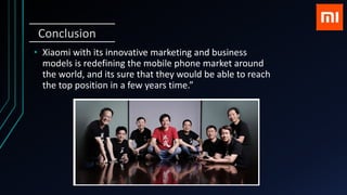 Conclusion
• Xiaomi with its innovative marketing and business
models is redefining the mobile phone market around
the world, and its sure that they would be able to reach
the top position in a few years time.”
 